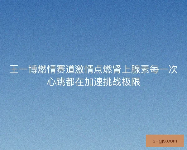 王一博燃情赛道激情点燃肾上腺素每一次心跳都在加速挑战极限