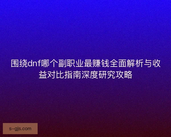 围绕dnf哪个副职业最赚钱全面解析与收益对比指南深度研究攻略