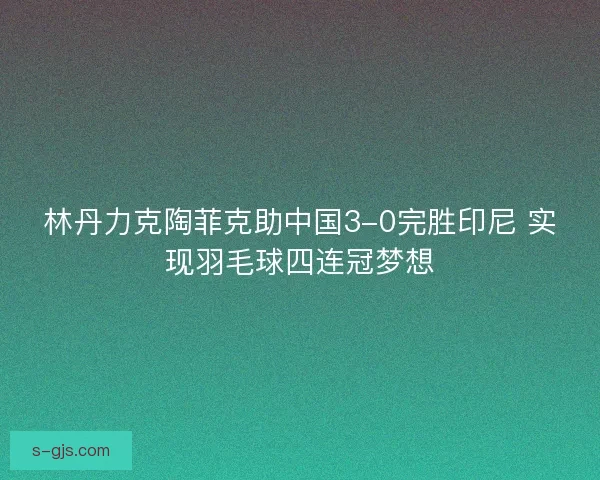 林丹力克陶菲克助中国3-0完胜印尼 实现羽毛球四连冠梦想
