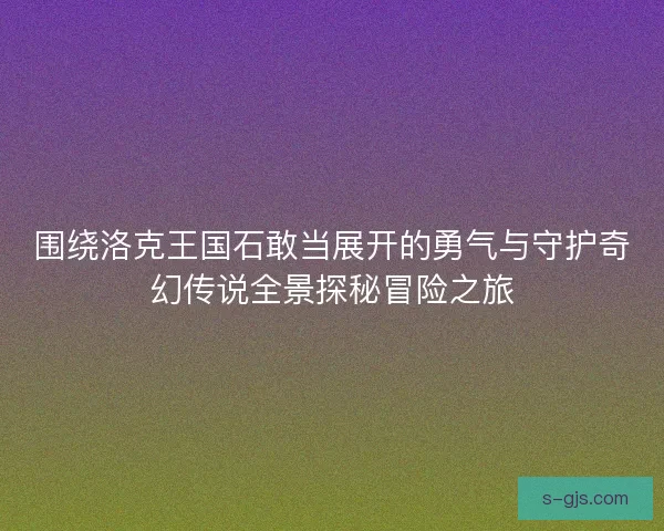 围绕洛克王国石敢当展开的勇气与守护奇幻传说全景探秘冒险之旅