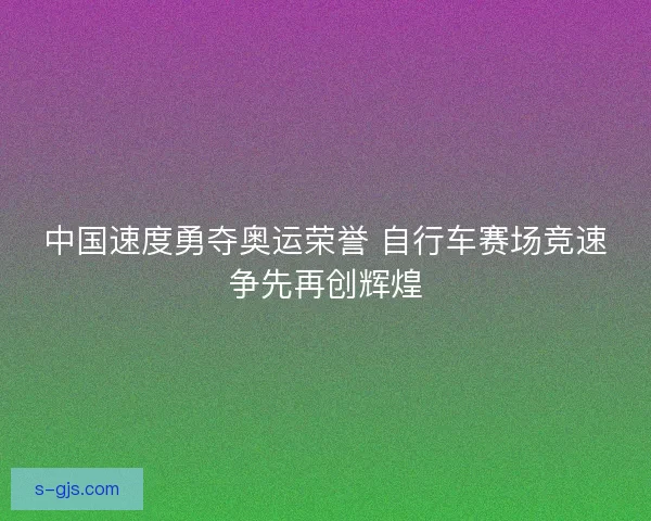 中国速度勇夺奥运荣誉 自行车赛场竞速争先再创辉煌