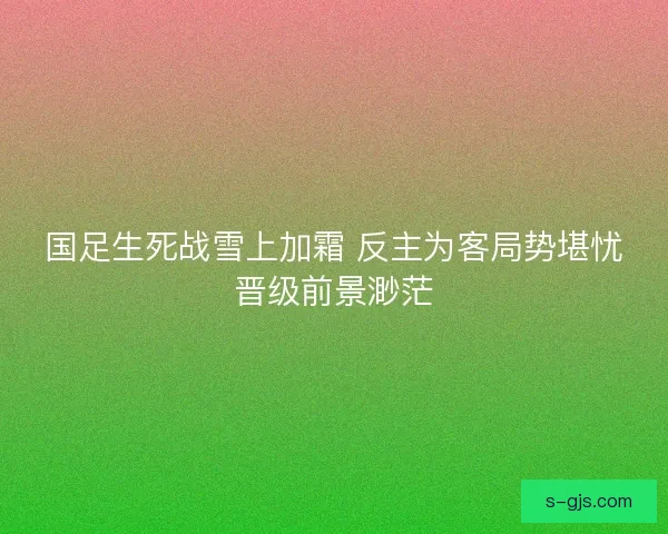国足生死战雪上加霜 反主为客局势堪忧晋级前景渺茫