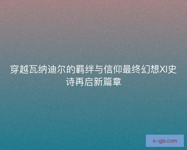 穿越瓦纳迪尔的羁绊与信仰最终幻想XI史诗再启新篇章